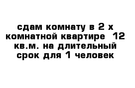 сдам комнату в 2-х комнатной квартире  12 кв.м. на длительный срок для 1 человек